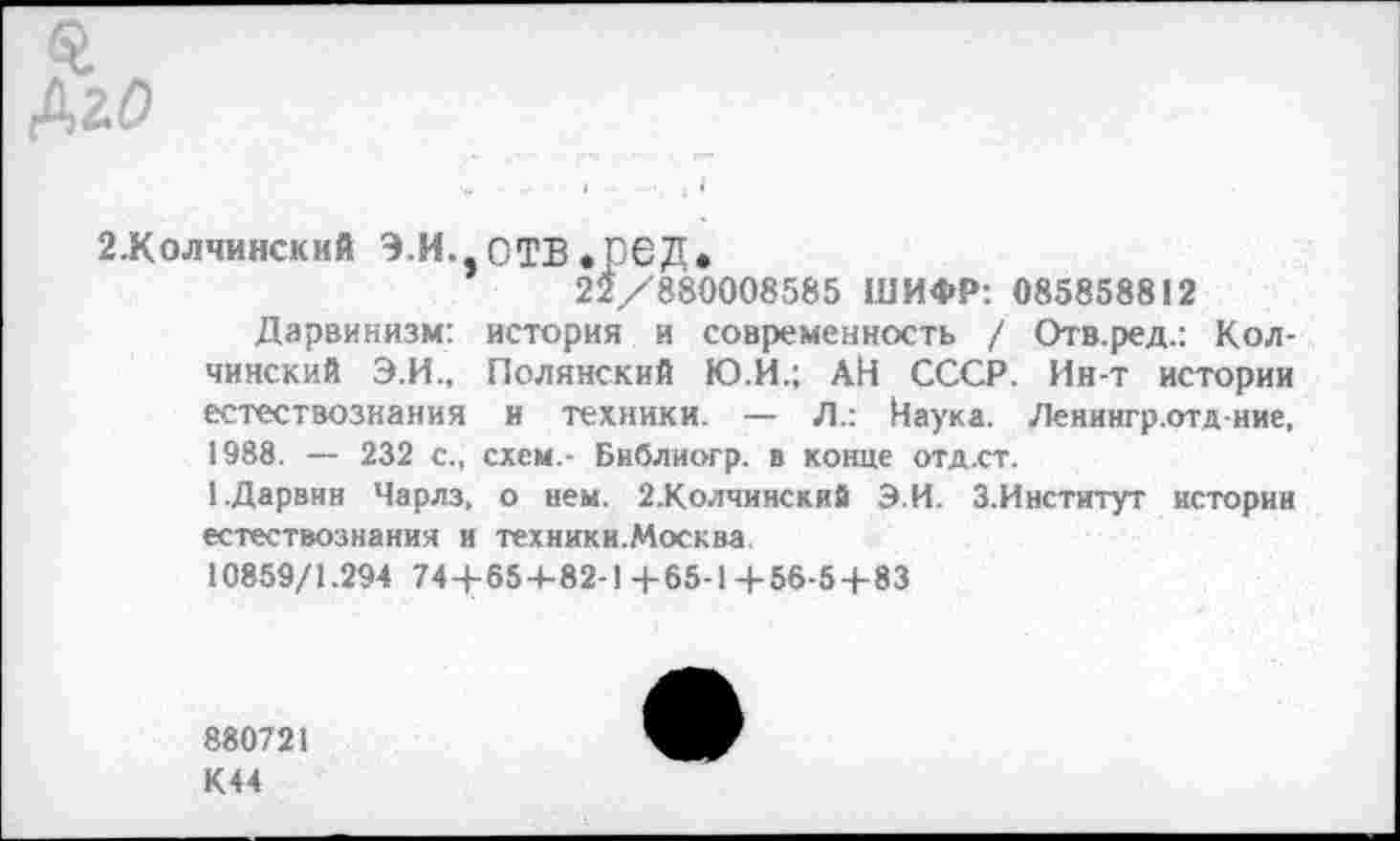 ﻿£ Дай
2.Колчинский Э.И. ОТВ.рбД.
22/880008585 ШИФР: 085858812
Дарвинизм: история и современность / Отв.ред.: Кол-чинский Э.И., Полянский Ю.И.; АН СССР. Ин-т истории естествознания и техники. — Л.: Наука. Ленингр.отд иие, 1988. — 232 с., схем.- Библиогр. в конце отд.ст.
1.Дарвин Чарлз, о нем. 2.Колчинский Э.И. 3.Институт истории естествознания и техники.Москва.
10859/1.294 744-654-82-1+65-14-56-5+83
880721
К44